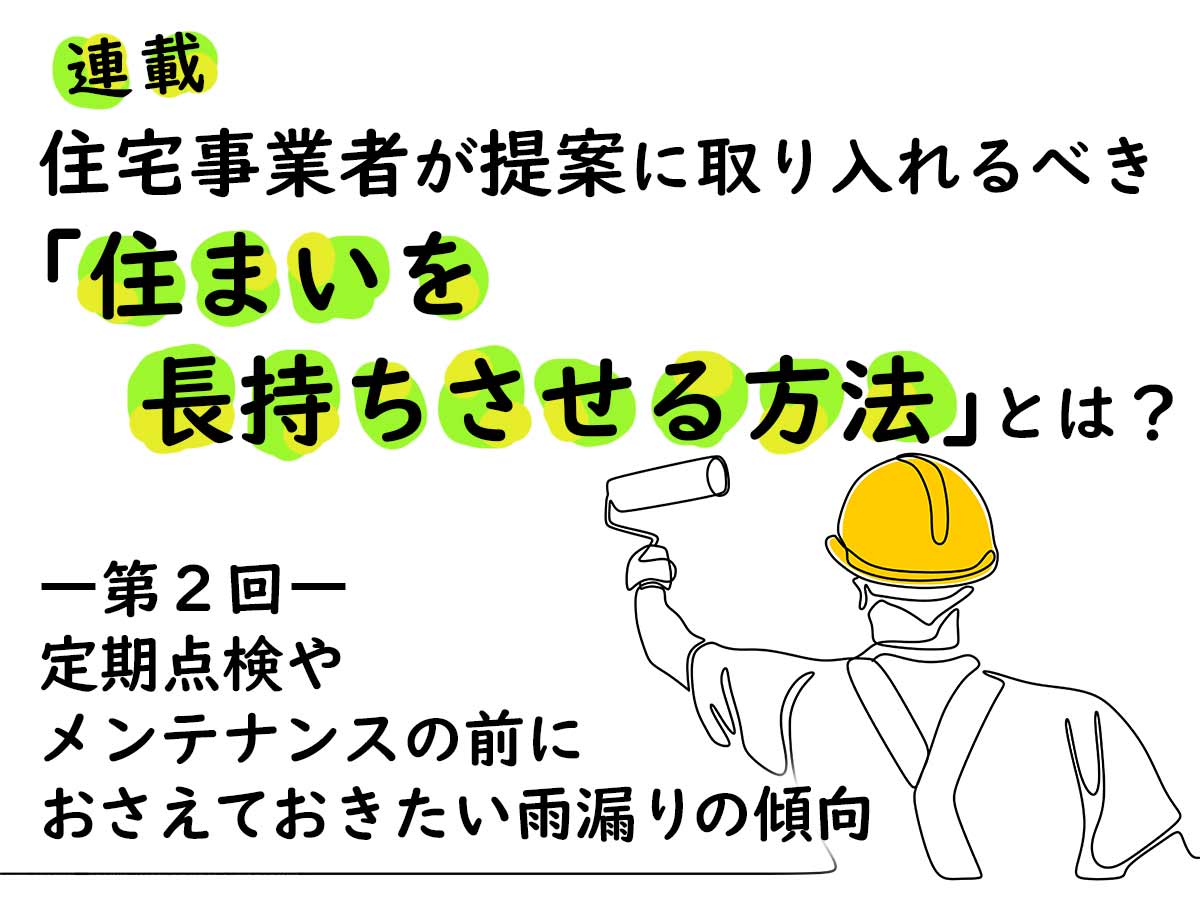 住宅事業者が提案に取り入れるべき「住まいを長持ちさせる方法」とは？―第２回 定期点検やメンテナンスの前におさえておきたい雨漏りの傾向