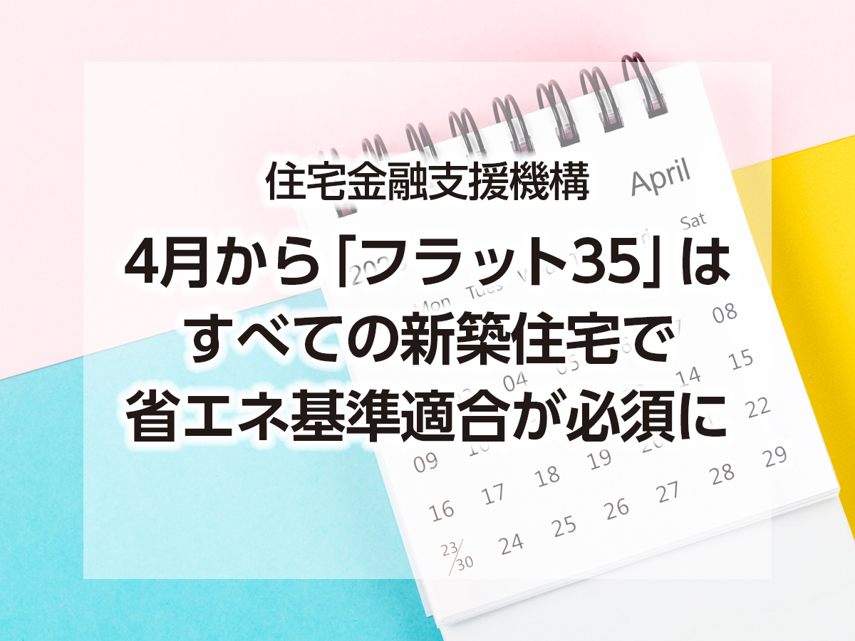 住宅金融支援機構ー４月から「フラット35」はすべての新築住宅で省エネ基準適合が必須にー（住宅あんしんニュースNo.271より）