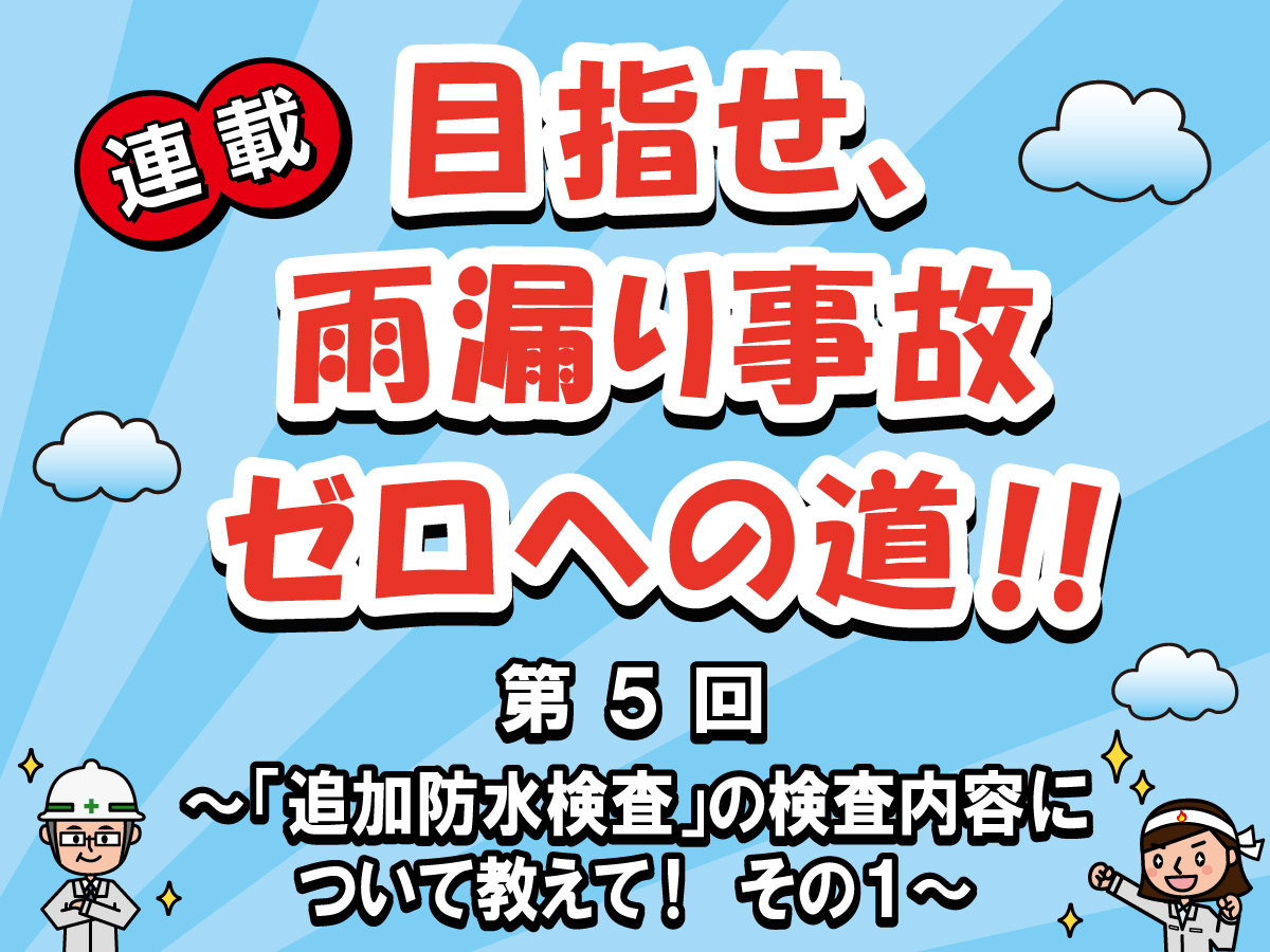 目指せ、雨漏り事故ゼロへの道‼ー第５回「追加防水検査」の検査内容について教えて！その１ー