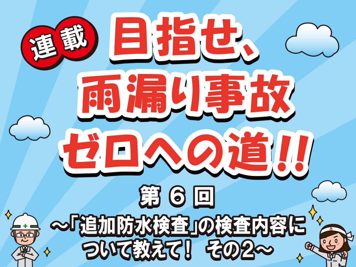 目指せ、雨漏り事故ゼロへの道‼ー第６回「追加防水検査」の検査内容について教えて！その２ー