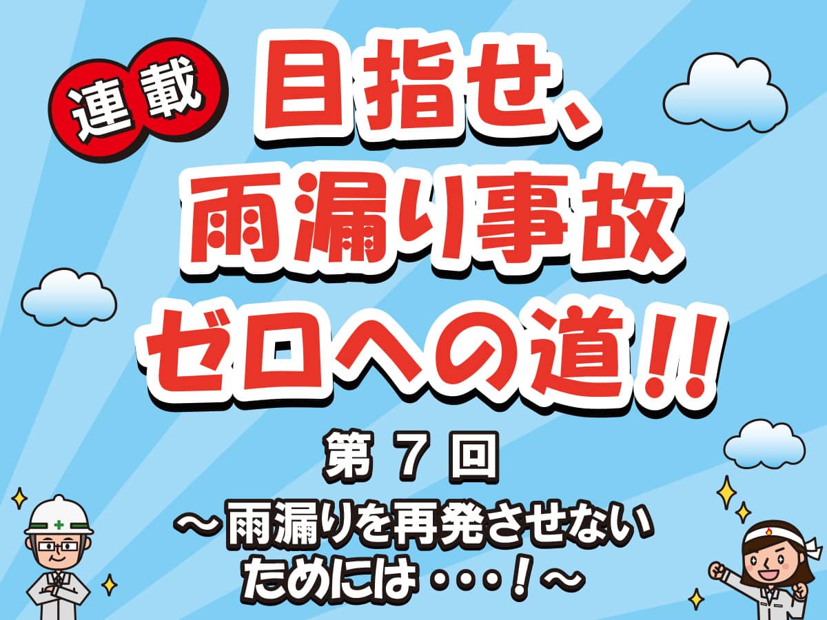 目指せ、雨漏り事故ゼロへの道‼ー第７回　雨漏りを再発させないためには…！