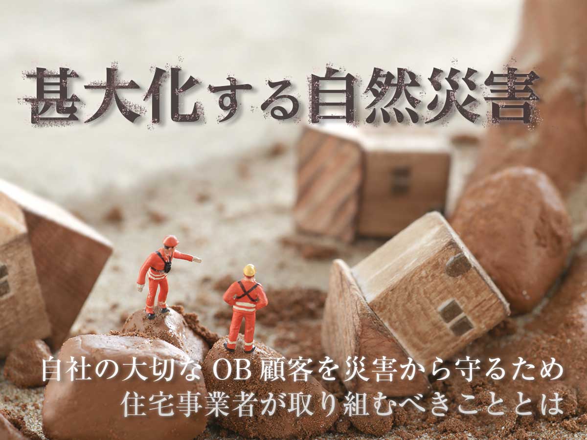 甚大化する自然災害―自社の大切なOB顧客を災害から守るため住宅事業者が取り組むべきこととは